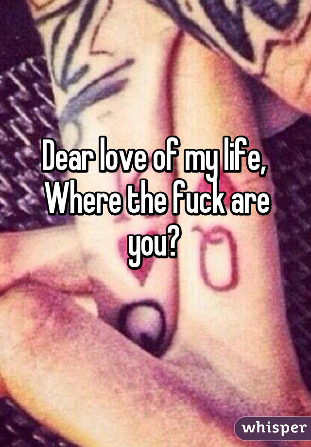 Dear love of my life, 
Where the fuck are you? 
