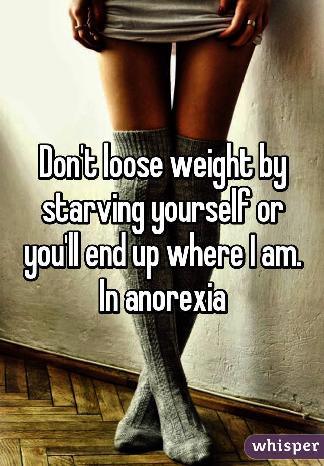 Don't loose weight by starving yourself or you'll end up where I am. In anorexia