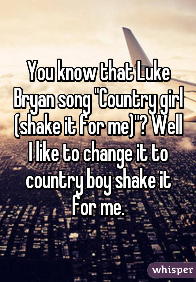 You know that Luke Bryan song "Country girl (shake it for me)"? Well I like to change it to country boy shake it for me.