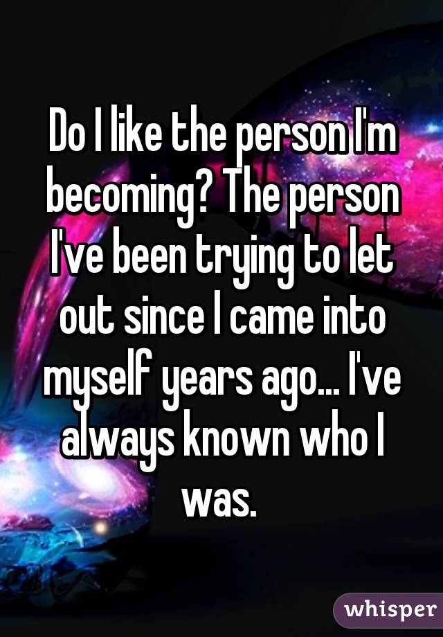 Do I like the person I'm becoming? The person I've been trying to let out since I came into myself years ago... I've always known who I was. 