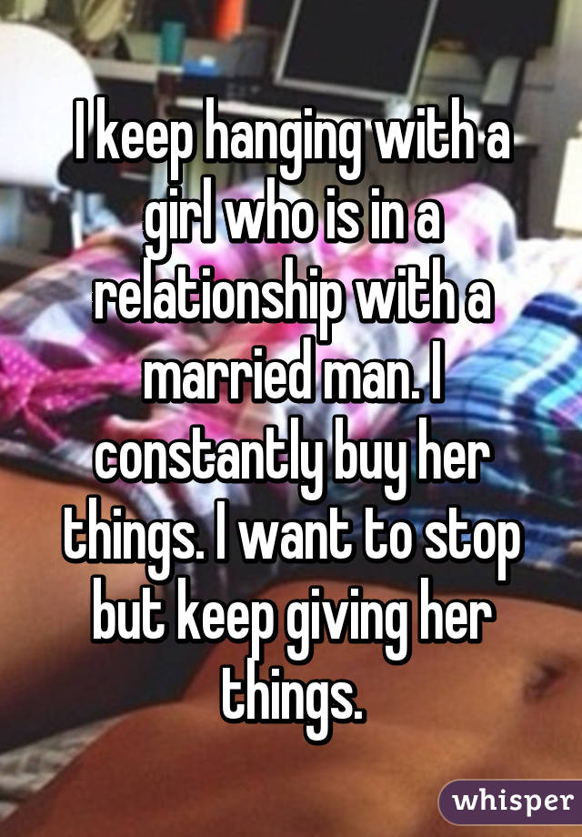 I keep hanging with a girl who is in a relationship with a married man. I constantly buy her things. I want to stop but keep giving her things.