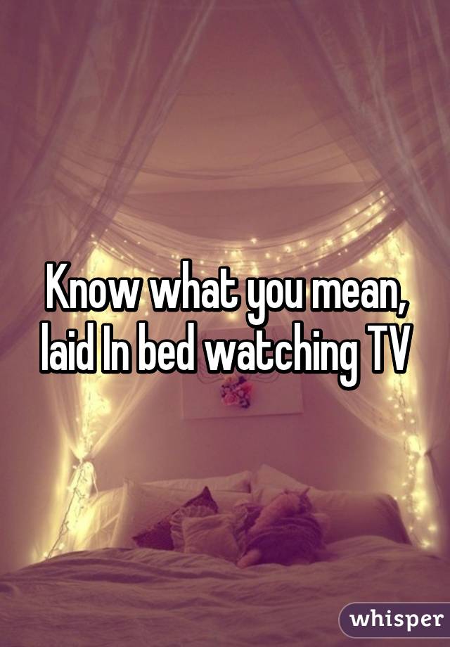 Know what you mean, laid In bed watching TV