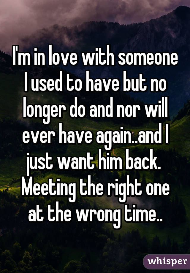 I'm in love with someone I used to have but no longer do and nor will ever have again..and I just want him back.  Meeting the right one at the wrong time..