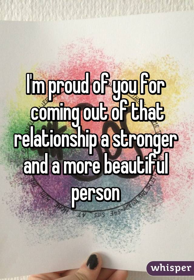 I'm proud of you for 
coming out of that relationship a stronger 
and a more beautiful 
person 