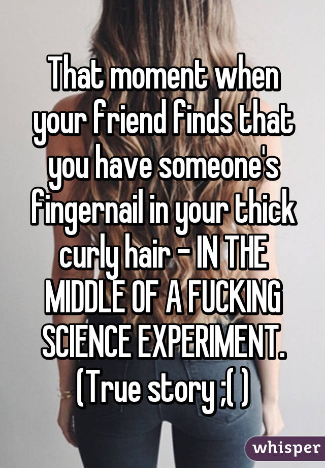 That moment when your friend finds that you have someone's fingernail in your thick curly hair - IN THE MIDDLE OF A FUCKING SCIENCE EXPERIMENT. (True story ;( )