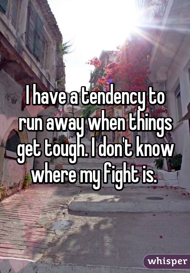 I have a tendency to run away when things get tough. I don't know where my fight is. 