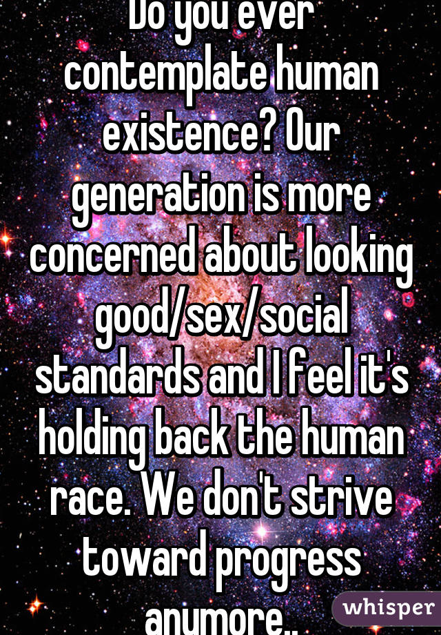 Do you ever contemplate human existence? Our generation is more concerned about looking good/sex/social standards and I feel it's holding back the human race. We don't strive toward progress anymore..