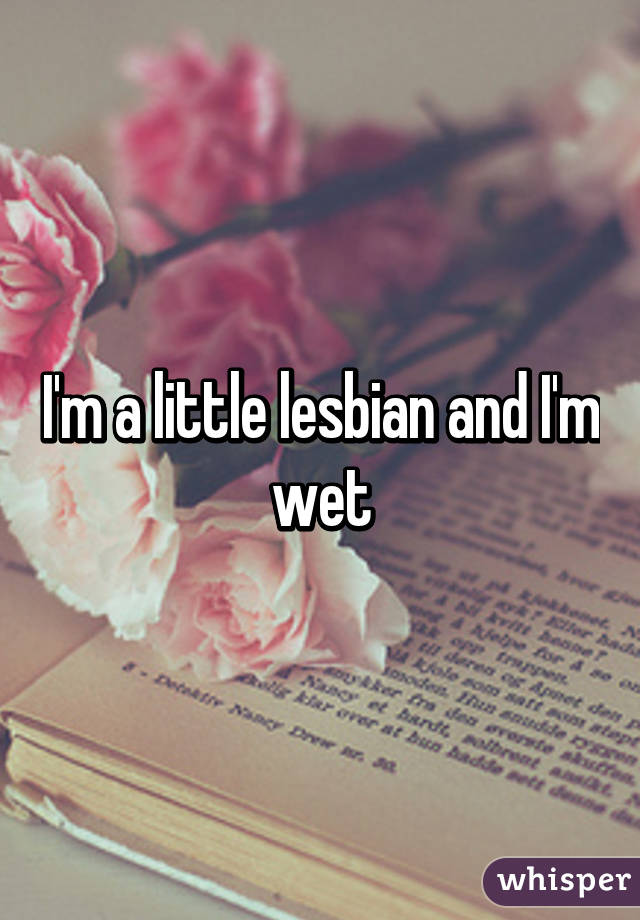 I'm a little lesbian and I'm wet