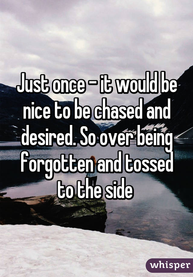 Just once - it would be nice to be chased and desired. So over being forgotten and tossed to the side 