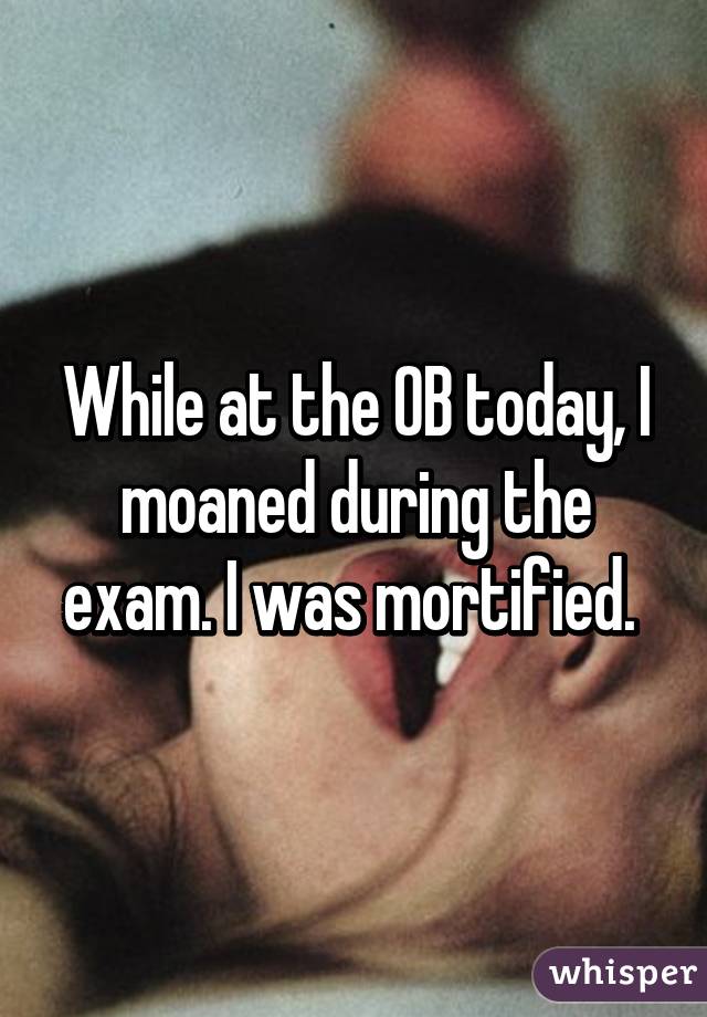 While at the OB today, I moaned during the exam. I was mortified. 