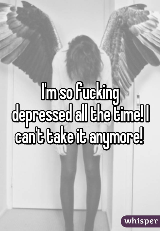 I'm so fucking depressed all the time! I can't take it anymore! 