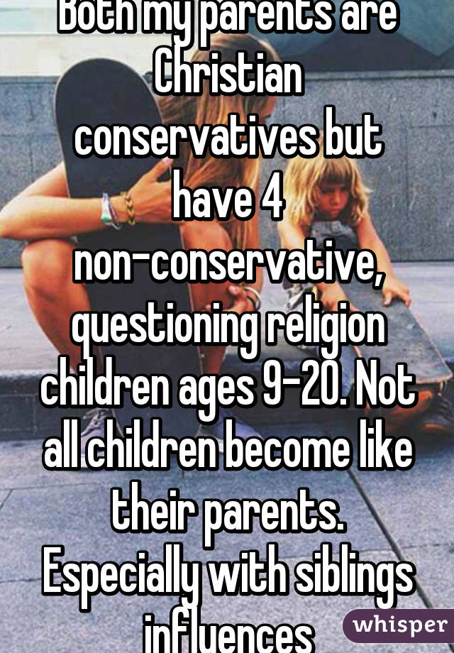 Both my parents are Christian conservatives but have 4 non-conservative, questioning religion children ages 9-20. Not all children become like their parents. Especially with siblings influences