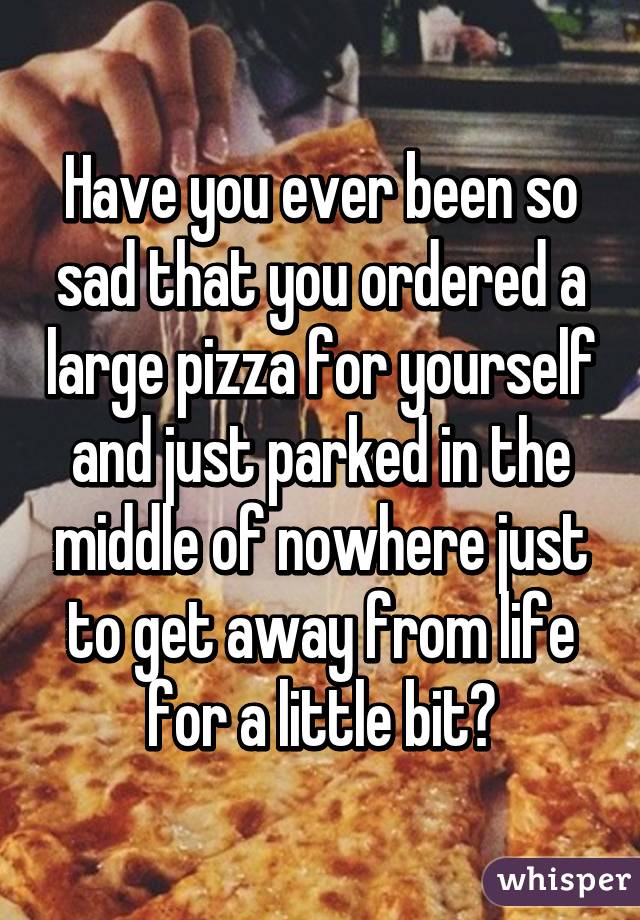 Have you ever been so sad that you ordered a large pizza for yourself and just parked in the middle of nowhere just to get away from life for a little bit?