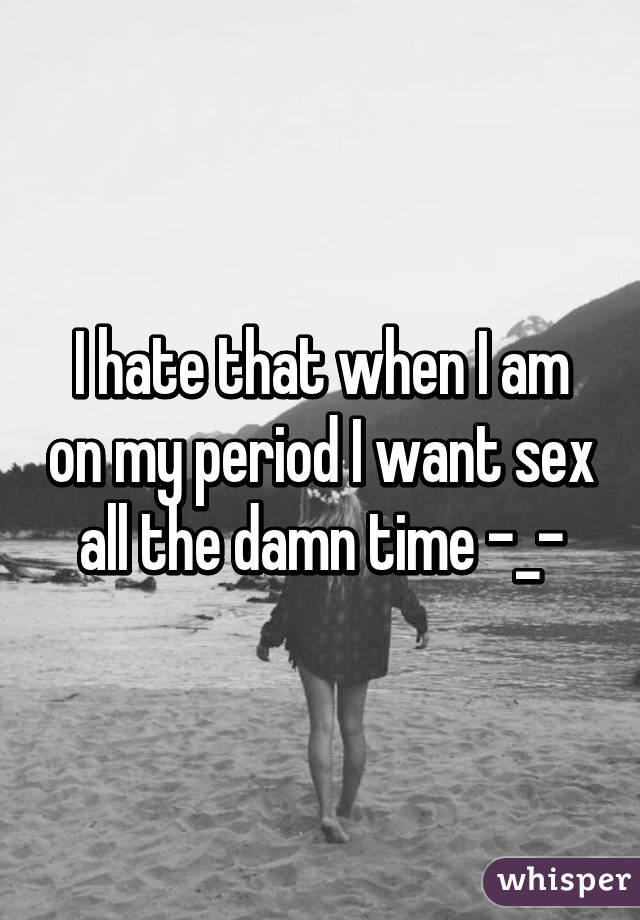 I hate that when I am on my period I want sex all the damn time -_-