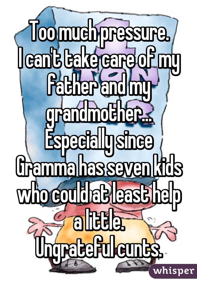 Too much pressure.
I can't take care of my father and my grandmother...
Especially since Gramma has seven kids who could at least help a little.
Ungrateful cunts.