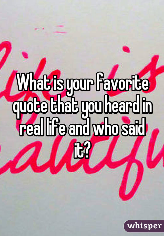 What is your favorite quote that you heard in real life and who said it?