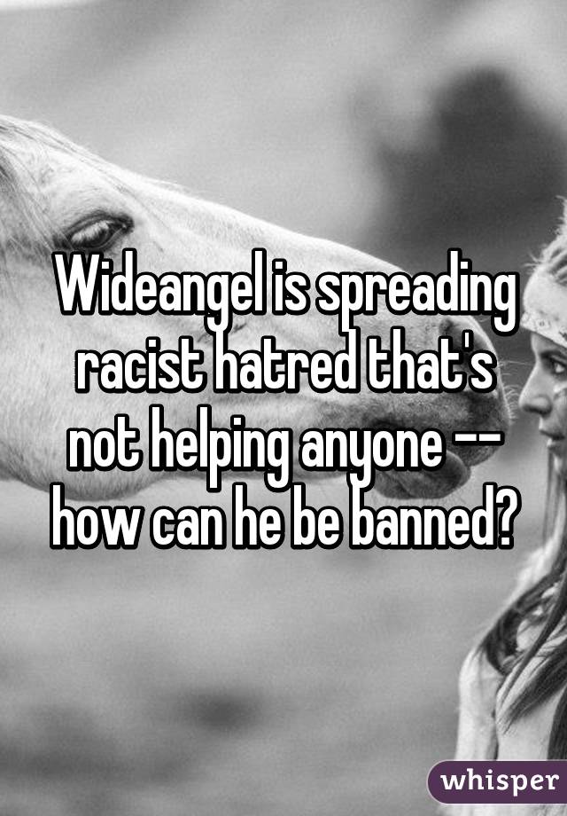 Wideangel is spreading racist hatred that's not helping anyone -- how can he be banned?