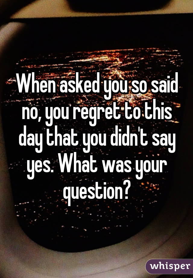 When asked you so said no, you regret to this day that you didn't say yes. What was your question?