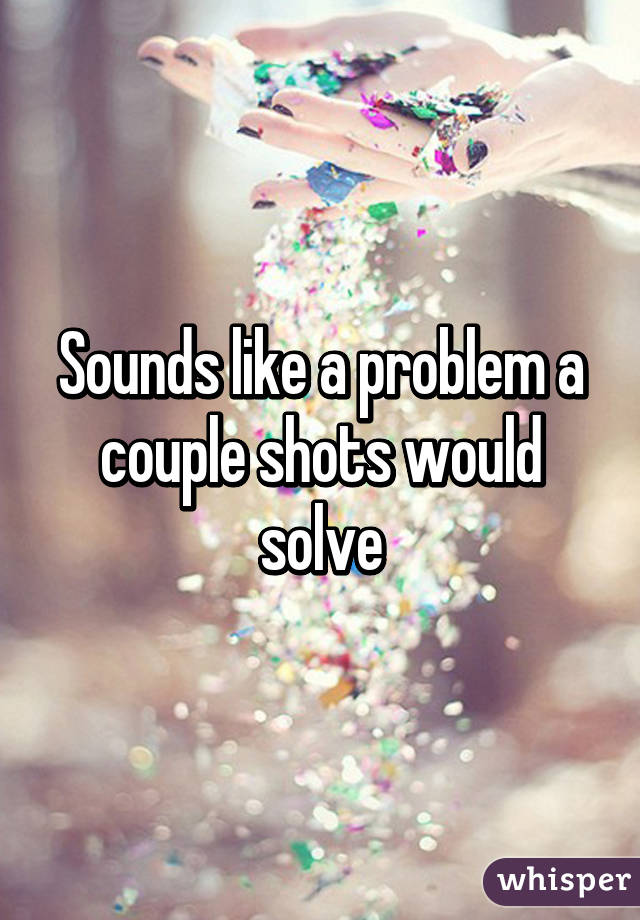 Sounds like a problem a couple shots would solve