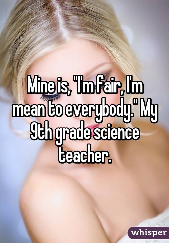 Mine is, "I'm fair, I'm mean to everybody." My 9th grade science teacher.