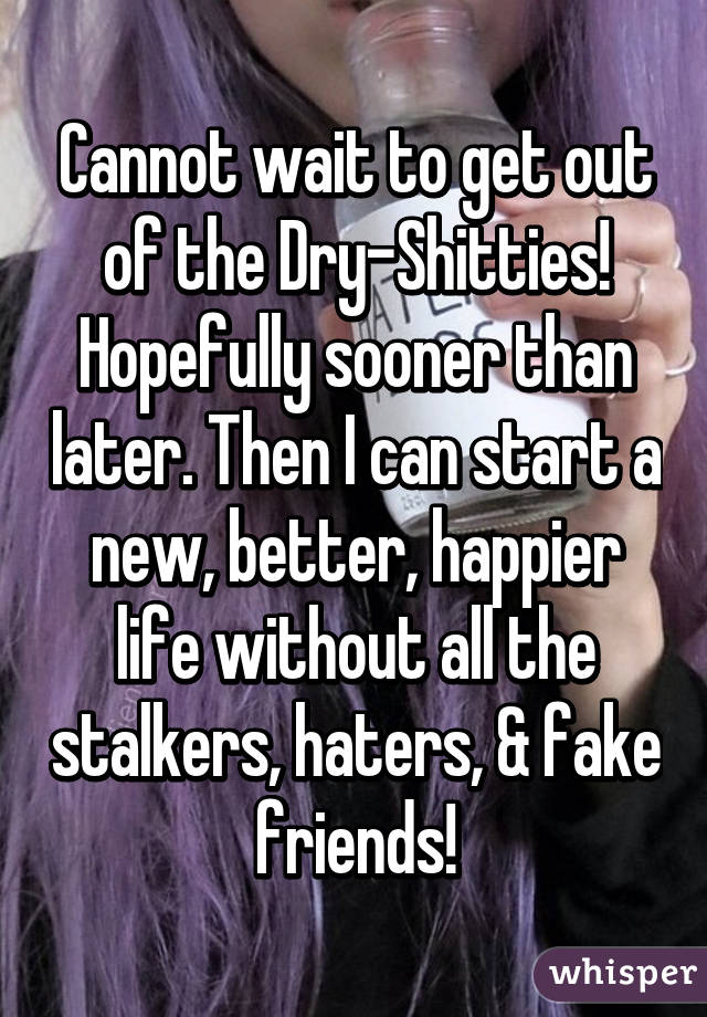 Cannot wait to get out of the Dry-Shitties! Hopefully sooner than later. Then I can start a new, better, happier life without all the stalkers, haters, & fake friends!