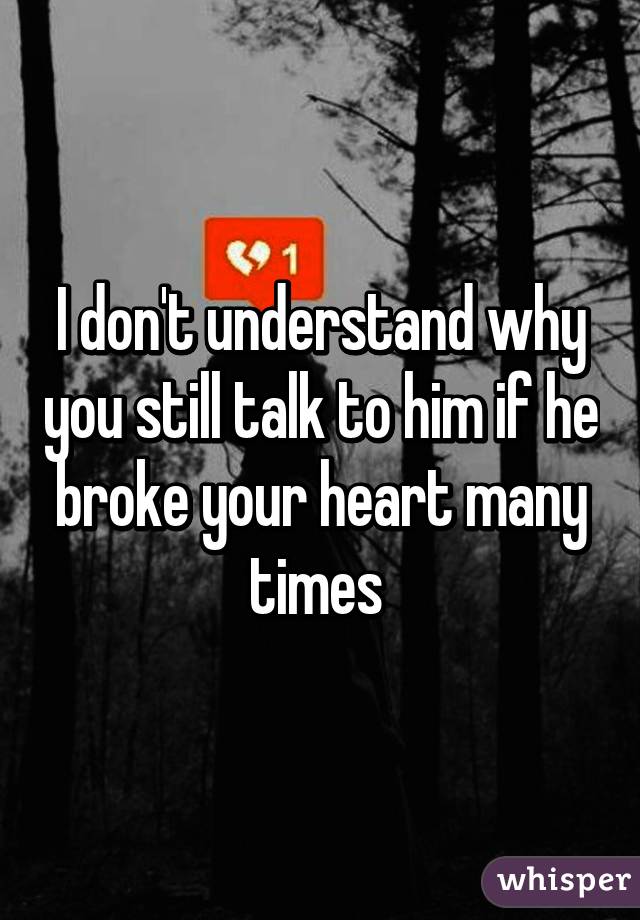 I don't understand why you still talk to him if he broke your heart many times 