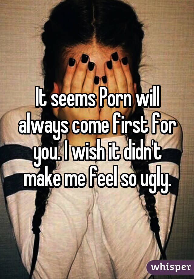 It seems Porn will always come first for you. I wish it didn't make me feel so ugly.