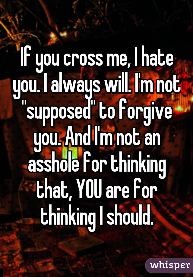 If you cross me, I hate you. I always will. I'm not "supposed" to forgive you. And I'm not an asshole for thinking that, YOU are for thinking I should.