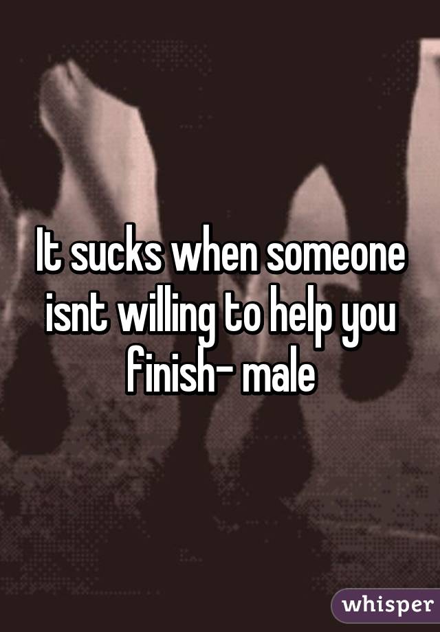 It sucks when someone isnt willing to help you finish- male