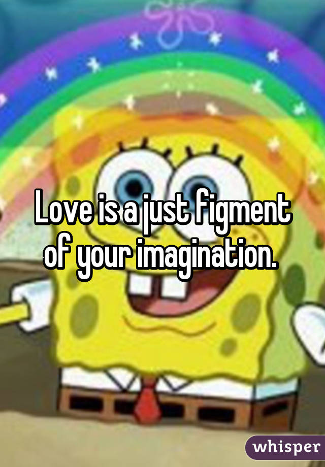 Love is a just figment of your imagination. 