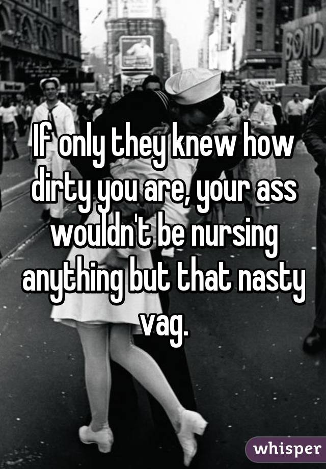 If only they knew how dirty you are, your ass wouldn't be nursing anything but that nasty vag.