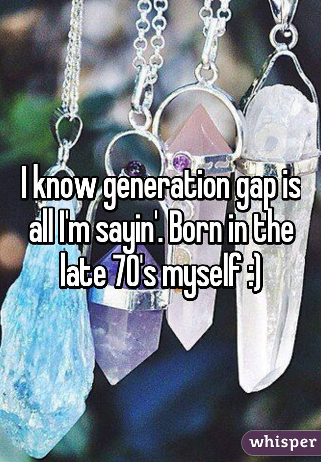 I know generation gap is all I'm sayin'. Born in the late 70's myself :)