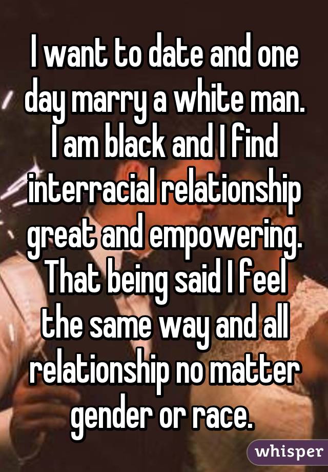 I want to date and one day marry a white man. I am black and I find interracial relationship great and empowering. That being said I feel the same way and all relationship no matter gender or race. 