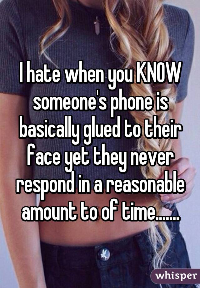 I hate when you KNOW someone's phone is basically glued to their face yet they never respond in a reasonable amount to of time.......