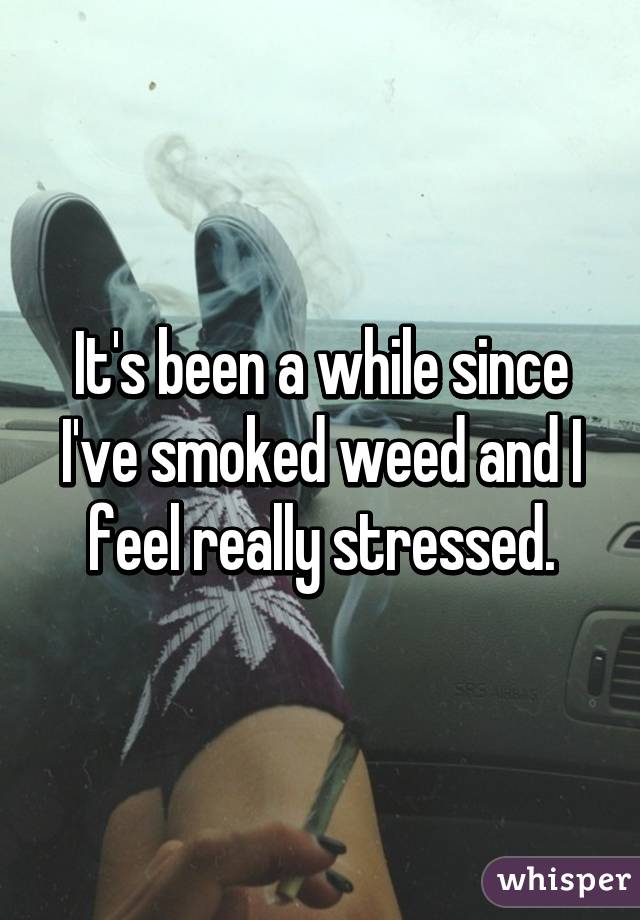 It's been a while since I've smoked weed and I feel really stressed.