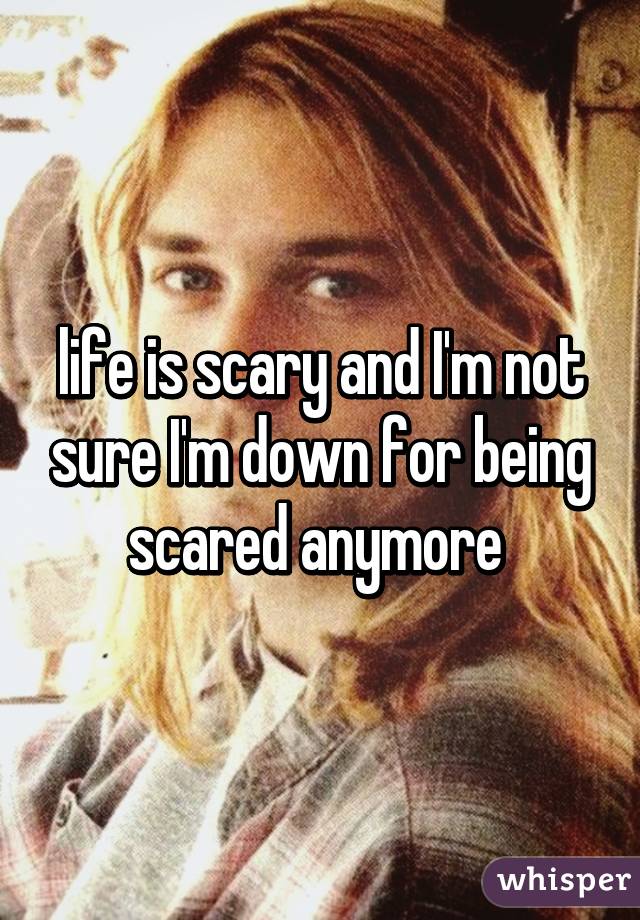 life is scary and I'm not sure I'm down for being scared anymore 