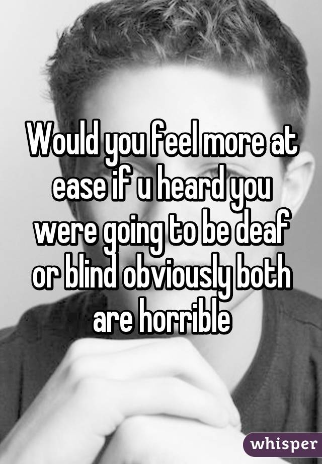 Would you feel more at ease if u heard you were going to be deaf or blind obviously both are horrible