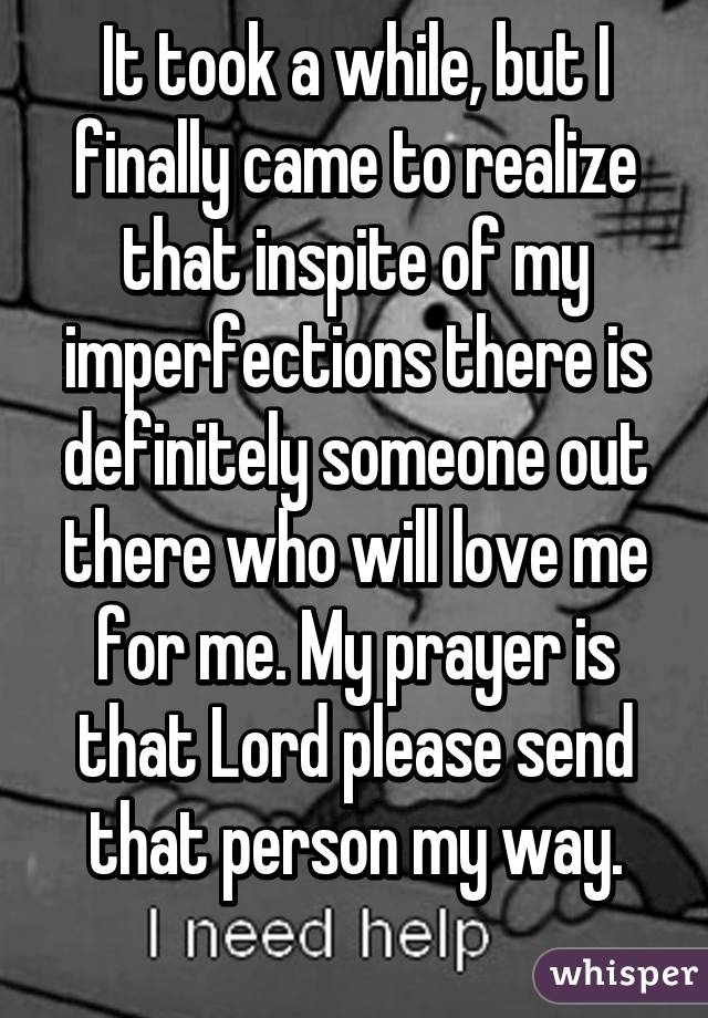 It took a while, but I finally came to realize that inspite of my imperfections there is definitely someone out there who will love me for me. My prayer is that Lord please send that person my way.
