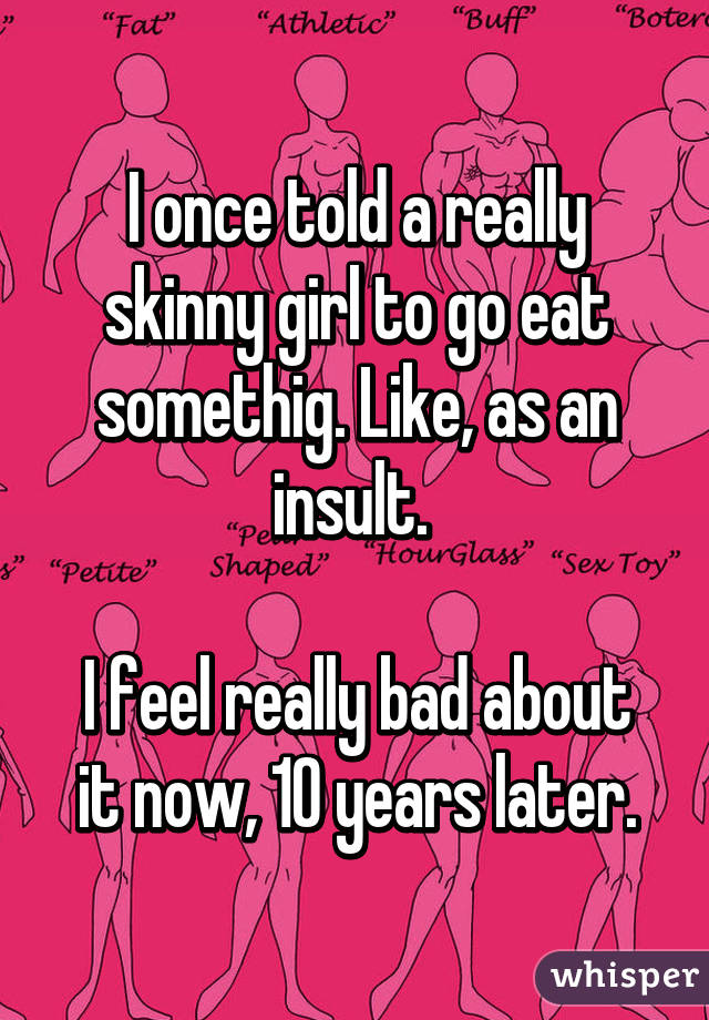 I once told a really skinny girl to go eat somethig. Like, as an insult. 

I feel really bad about it now, 10 years later.