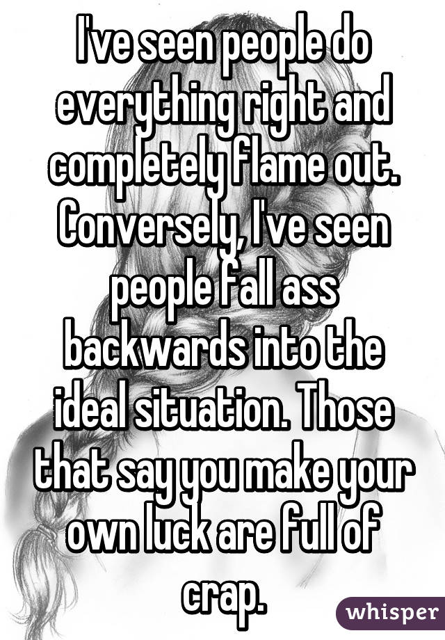 I've seen people do everything right and completely flame out. Conversely, I've seen people fall ass backwards into the ideal situation. Those that say you make your own luck are full of crap.