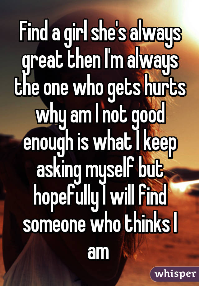 Find a girl she's always great then I'm always the one who gets hurts why am I not good enough is what I keep asking myself but hopefully I will find someone who thinks I am 