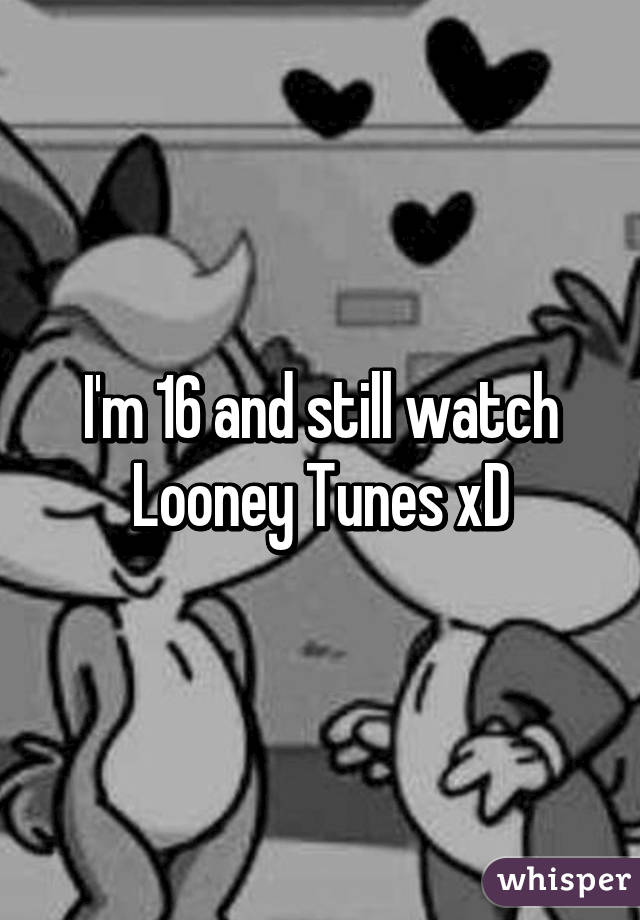 I'm 16 and still watch Looney Tunes xD