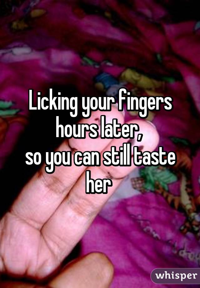 Licking your fingers
hours later, 
so you can still taste her 