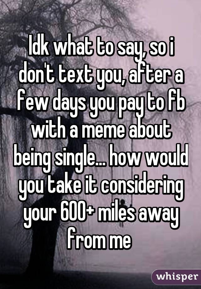 Idk what to say, so i don't text you, after a few days you pay to fb with a meme about being single... how would you take it considering your 600+ miles away from me 