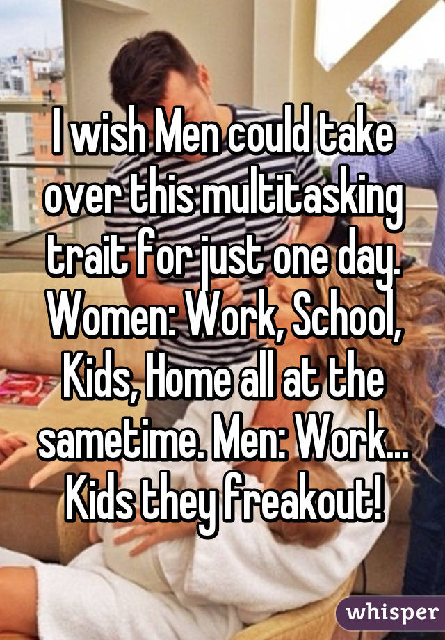 I wish Men could take over this multitasking trait for just one day. Women: Work, School, Kids, Home all at the sametime. Men: Work... Kids they freakout!