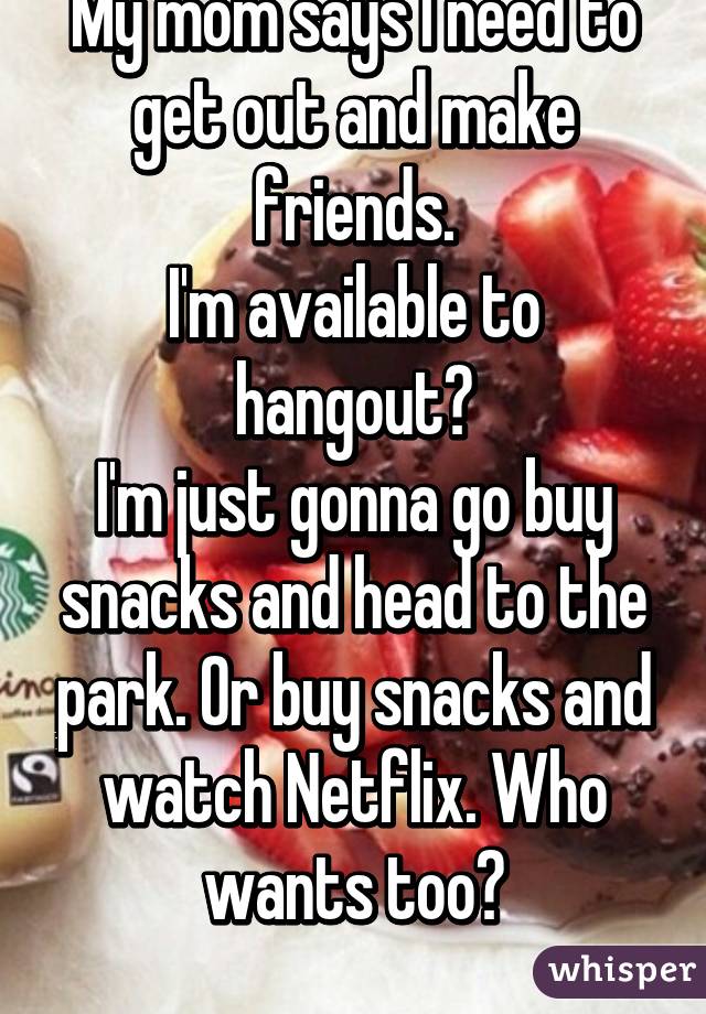 My mom says I need to get out and make friends.
I'm available to hangout?
I'm just gonna go buy snacks and head to the park. Or buy snacks and watch Netflix. Who wants too?
