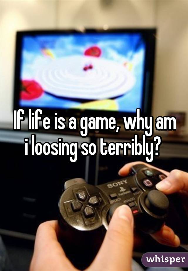 If life is a game, why am i loosing so terribly? 