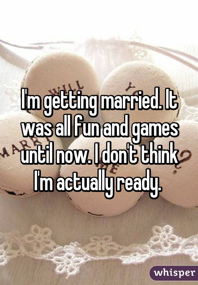 I'm getting married. It was all fun and games until now. I don't think I'm actually ready. 