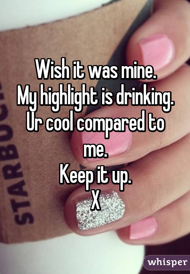 Wish it was mine.
My highlight is drinking.
Ur cool compared to me.
Keep it up.
X