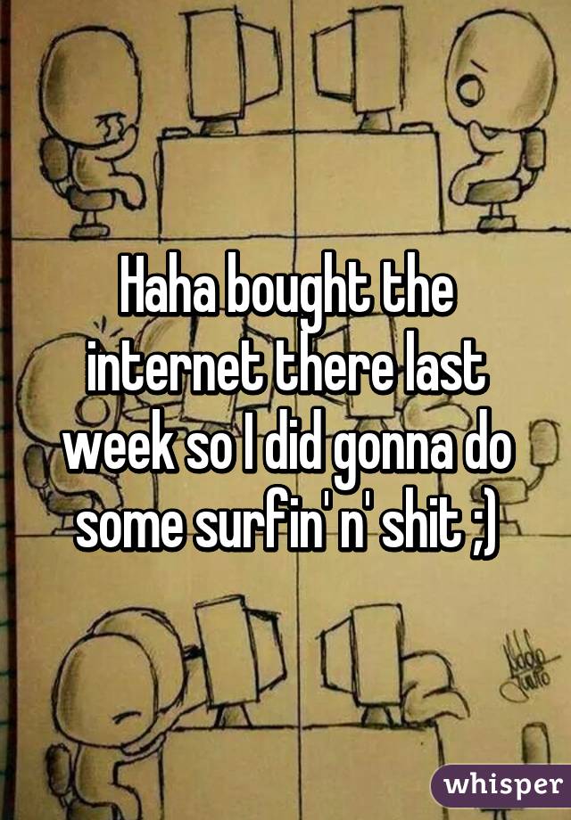 Haha bought the internet there last week so I did gonna do some surfin' n' shit ;)